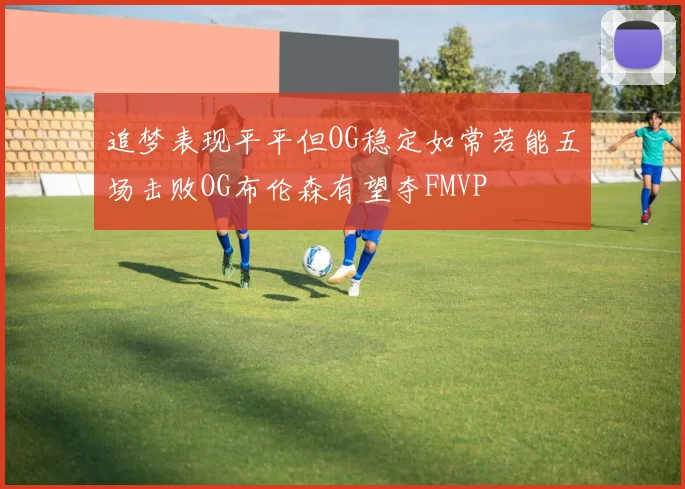追梦表现平平但OG稳定如常若能五场击败OG布伦森有望夺FMVP