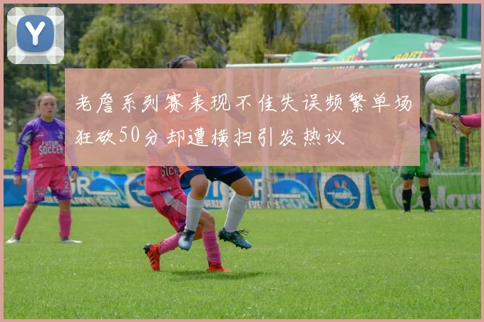 老詹系列赛表现不佳失误频繁单场狂砍50分却遭横扫引发热议