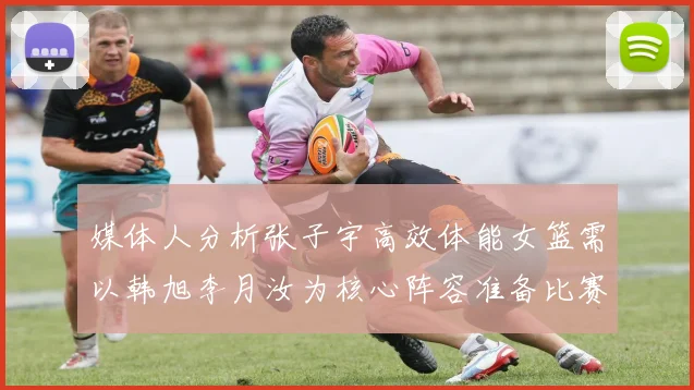 媒体人分析张子宇高效体能女篮需以韩旭李月汝为核心阵容准备比赛