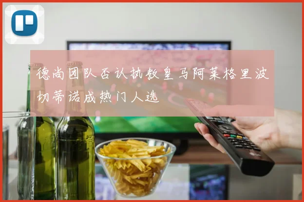 德尚团队否认执教皇马阿莱格里波切蒂诺成热门人选