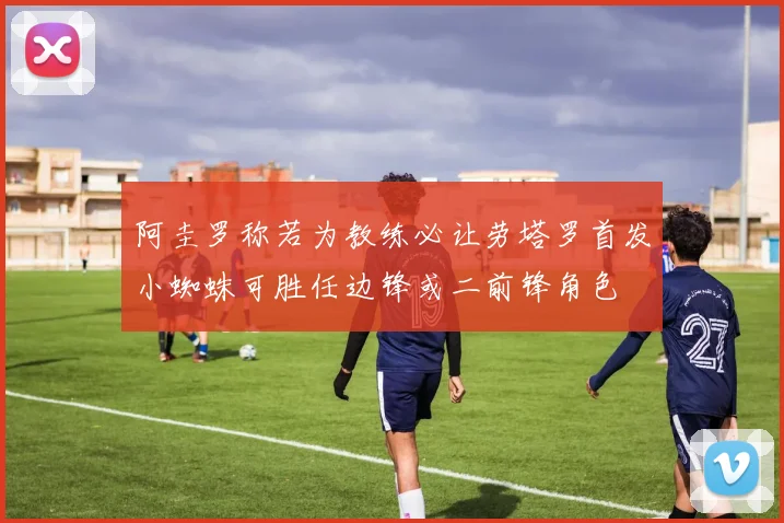 阿圭罗称若为教练必让劳塔罗首发小蜘蛛可胜任边锋或二前锋角色