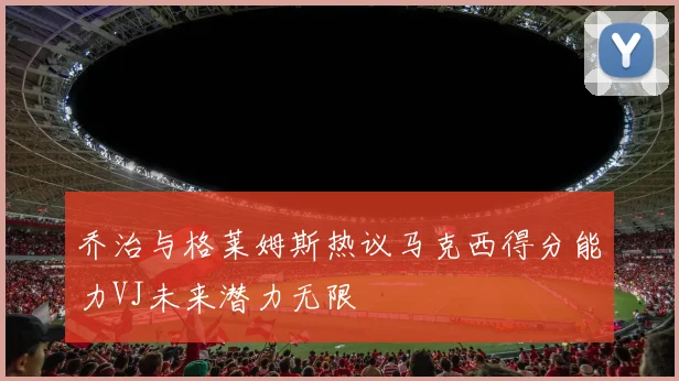 乔治与格莱姆斯热议马克西得分能力VJ未来潜力无限