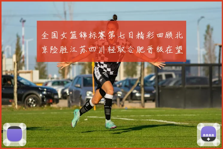 全国女篮锦标赛第七日精彩回顾北京险胜江苏四川轻取合肥晋级在望