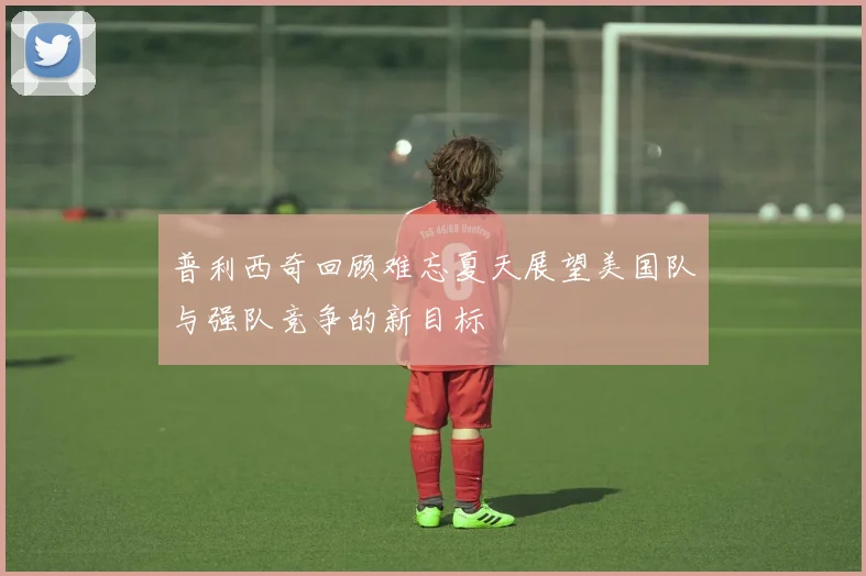 普利西奇回顾难忘夏天展望美国队与强队竞争的新目标