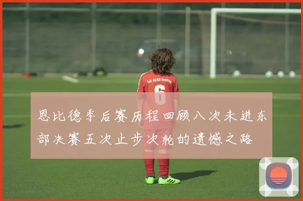 恩比德季后赛历程回顾八次未进东部决赛五次止步次轮的遗憾之路