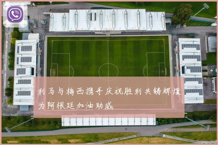 利马与梅西携手庆祝胜利共铸辉煌为阿根廷加油助威