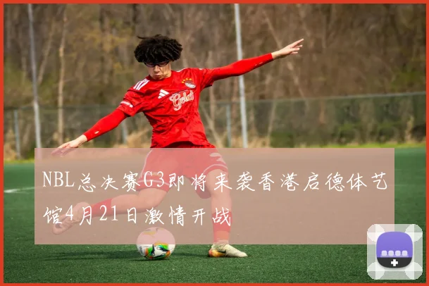 NBL总决赛G3即将来袭香港启德体艺馆4月21日激情开战