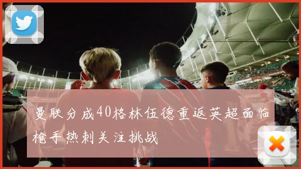 曼联分成40格林伍德重返英超面临枪手热刺关注挑战