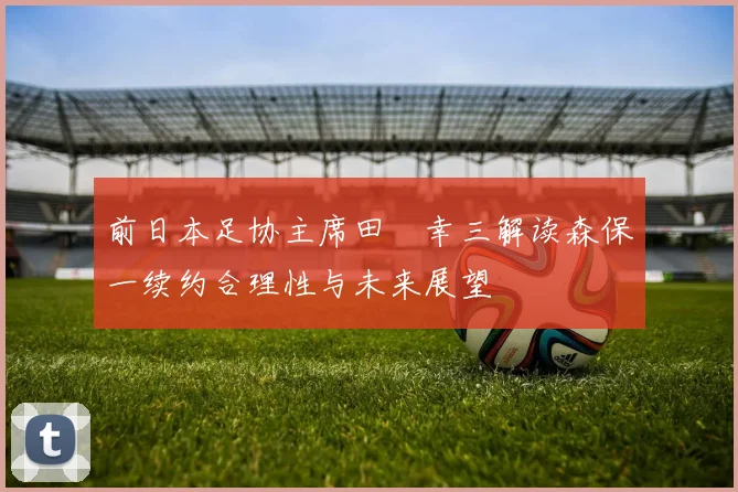 前日本足协主席田嶋幸三解读森保一续约合理性与未来展望