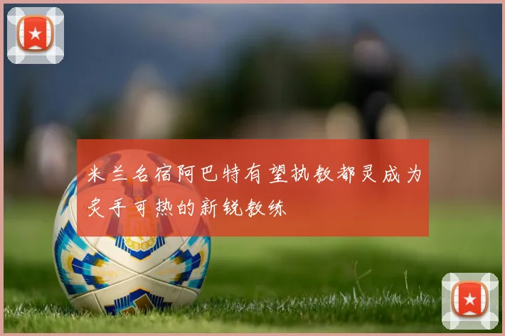 米兰名宿阿巴特有望执教都灵成为炙手可热的新锐教练