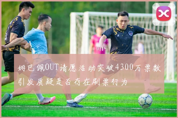 姆巴佩OUT请愿活动突破4300万票数引发质疑是否存在刷票行为