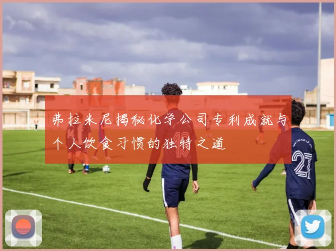 弗拉米尼揭秘化学公司专利成就与个人饮食习惯的独特之道