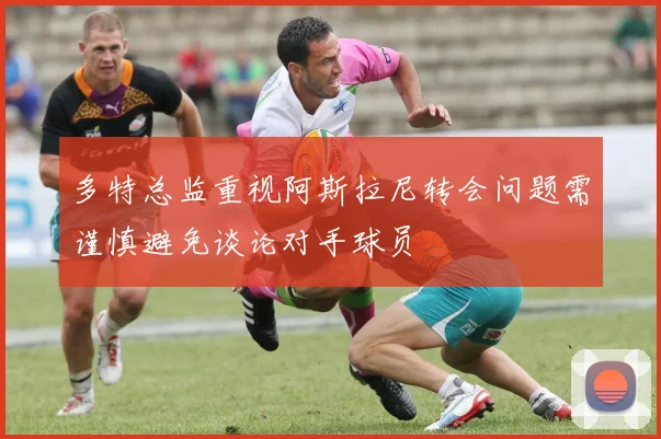 多特总监重视阿斯拉尼转会问题需谨慎避免谈论对手球员