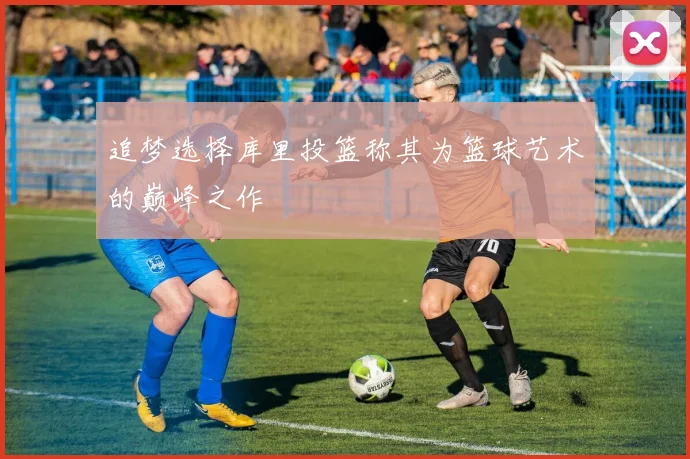 追梦选择库里投篮称其为篮球艺术的巅峰之作