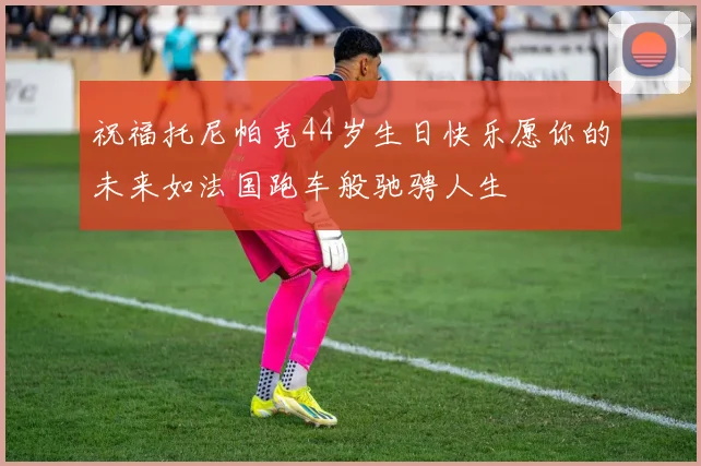 祝福托尼帕克44岁生日快乐愿你的未来如法国跑车般驰骋人生