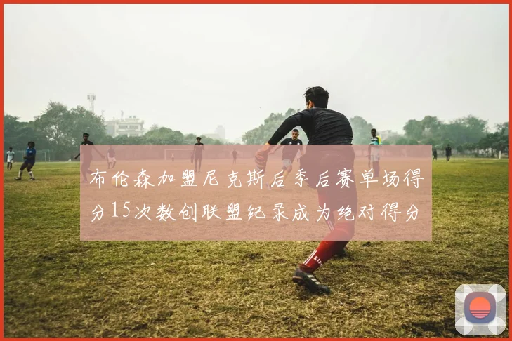 布伦森加盟尼克斯后季后赛单场得分15次数创联盟纪录成为绝对得分王