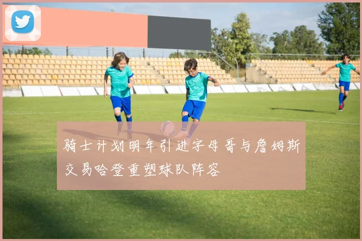 骑士计划明年引进字母哥与詹姆斯交易哈登重塑球队阵容