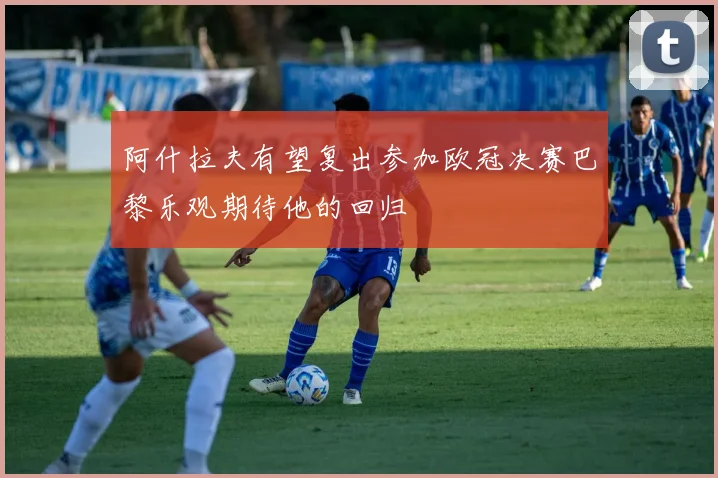 阿什拉夫有望复出参加欧冠决赛巴黎乐观期待他的回归