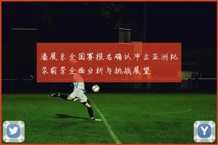 潘展乐全国赛报名确认冲击亚洲纪录前景全面分析与挑战展望