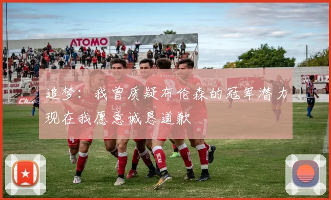 追梦：我曾质疑布伦森的冠军潜力现在我愿意诚恳道歉