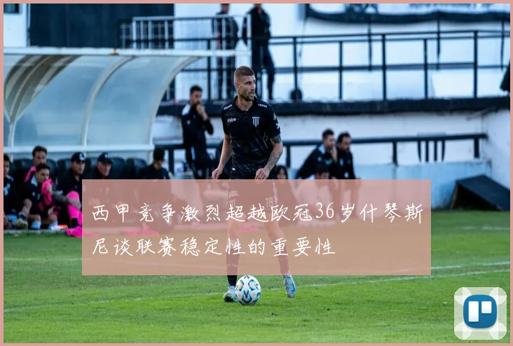 西甲竞争激烈超越欧冠36岁什琴斯尼谈联赛稳定性的重要性