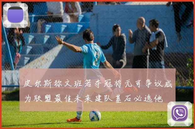 皮尔斯称文班若夺冠将无可争议成为联盟最佳未来建队基石必选他