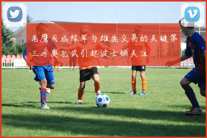 老鹰或成绿军与雄鹿交易的关键第三方奥孔武引起波士顿关注